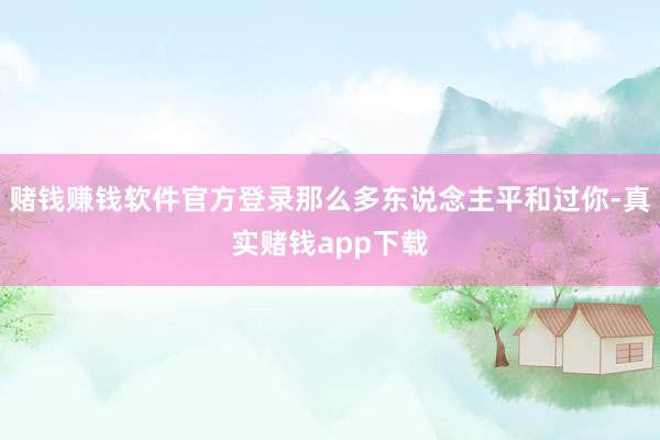 赌钱赚钱软件官方登录那么多东说念主平和过你-真实赌钱app下载