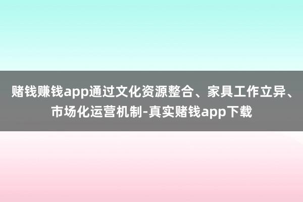 赌钱赚钱app通过文化资源整合、家具工作立异、市场化运营机制-真实赌钱app下载