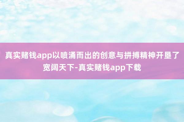 真实赌钱app以喷涌而出的创意与拼搏精神开垦了宽阔天下-真实赌钱app下载