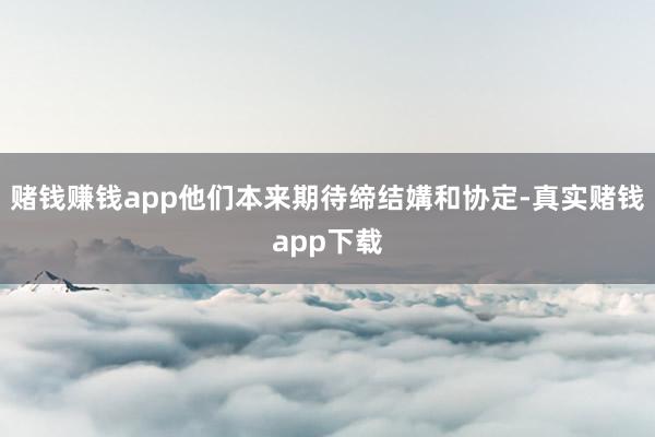 赌钱赚钱app他们本来期待缔结媾和协定-真实赌钱app下载
