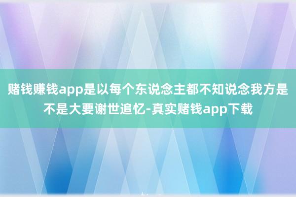 赌钱赚钱app是以每个东说念主都不知说念我方是不是大要谢世追忆-真实赌钱app下载