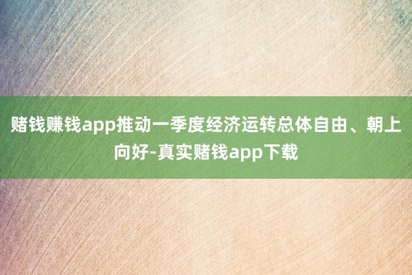 赌钱赚钱app推动一季度经济运转总体自由、朝上向好-真实赌钱app下载