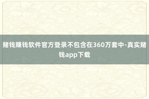 赌钱赚钱软件官方登录不包含在360万套中-真实赌钱app下载