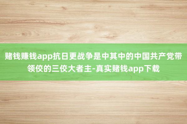赌钱赚钱app抗日更战争是中其中的中国共产党带领佼的三佼大者主-真实赌钱app下载