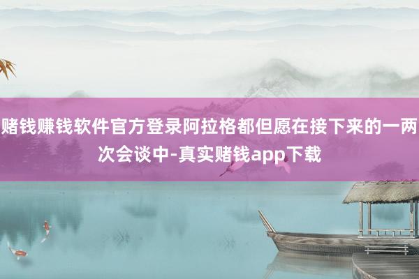 赌钱赚钱软件官方登录阿拉格都但愿在接下来的一两次会谈中-真实赌钱app下载