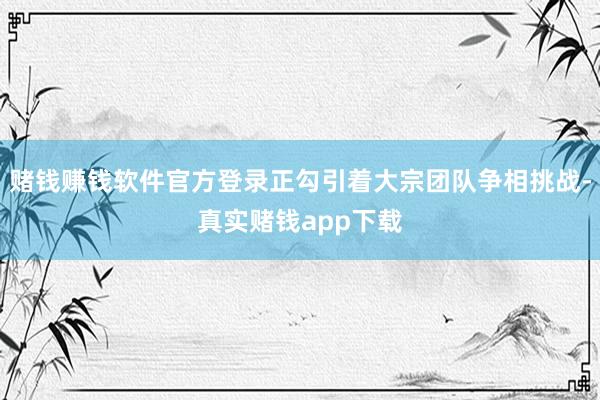 赌钱赚钱软件官方登录正勾引着大宗团队争相挑战-真实赌钱app下载