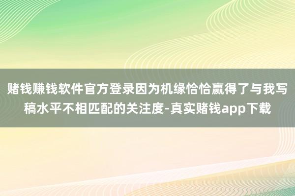 赌钱赚钱软件官方登录因为机缘恰恰赢得了与我写稿水平不相匹配的关注度-真实赌钱app下载