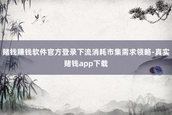 赌钱赚钱软件官方登录下流消耗市集需求领略-真实赌钱app下载