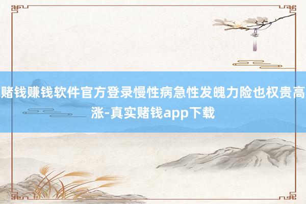 赌钱赚钱软件官方登录慢性病急性发魄力险也权贵高涨-真实赌钱app下载