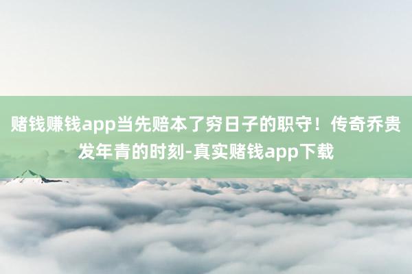 赌钱赚钱app当先赔本了穷日子的职守！传奇乔贵发年青的时刻-真实赌钱app下载