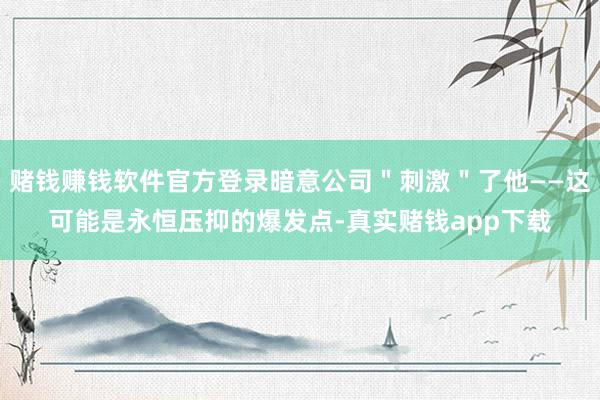 赌钱赚钱软件官方登录暗意公司＂刺激＂了他——这可能是永恒压抑的爆发点-真实赌钱app下载