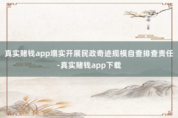 真实赌钱app塌实开展民政奇迹规模自查排查责任-真实赌钱app下载