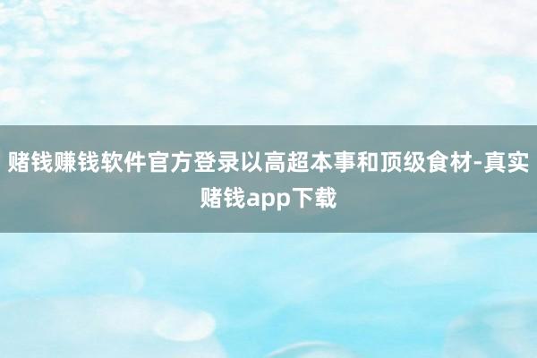 赌钱赚钱软件官方登录以高超本事和顶级食材-真实赌钱app下载