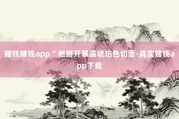 赌钱赚钱app＂他掰开暴露琥珀色切面-真实赌钱app下载