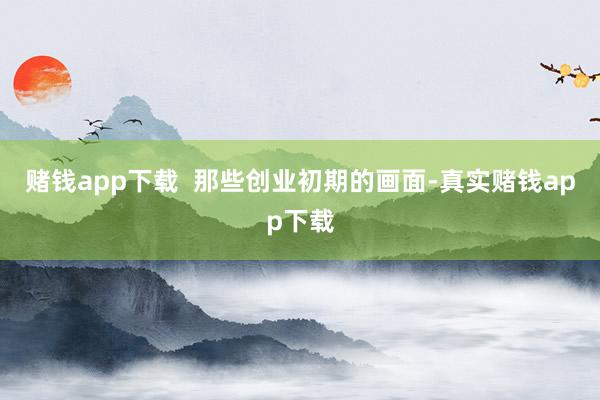 赌钱app下载  那些创业初期的画面-真实赌钱app下载