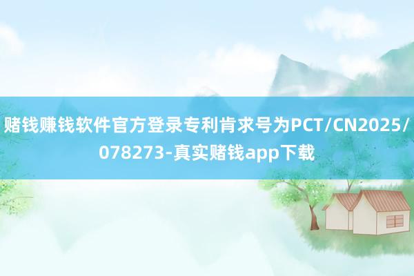 赌钱赚钱软件官方登录专利肯求号为PCT/CN2025/078273-真实赌钱app下载