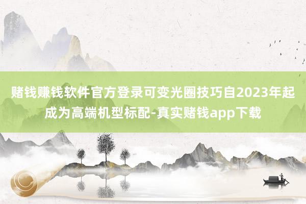 赌钱赚钱软件官方登录可变光圈技巧自2023年起成为高端机型标配-真实赌钱app下载