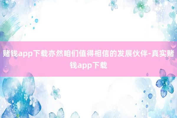 赌钱app下载亦然咱们值得相信的发展伙伴-真实赌钱app下载