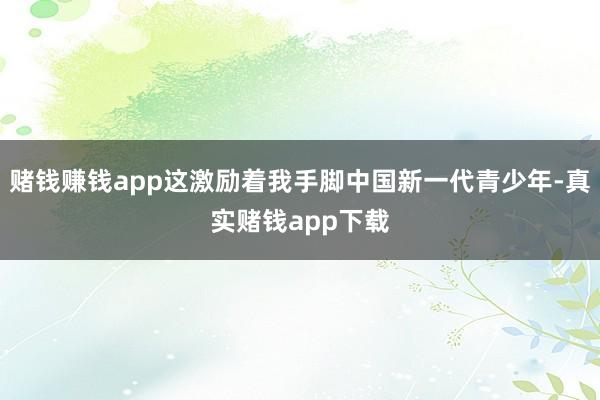 赌钱赚钱app这激励着我手脚中国新一代青少年-真实赌钱app下载