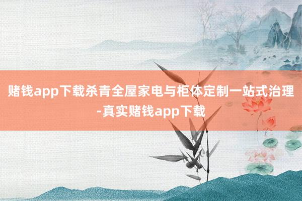 赌钱app下载杀青全屋家电与柜体定制一站式治理-真实赌钱app下载