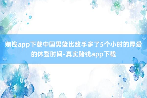 赌钱app下载中国男篮比敌手多了5个小时的厚爱的休整时间-真实赌钱app下载