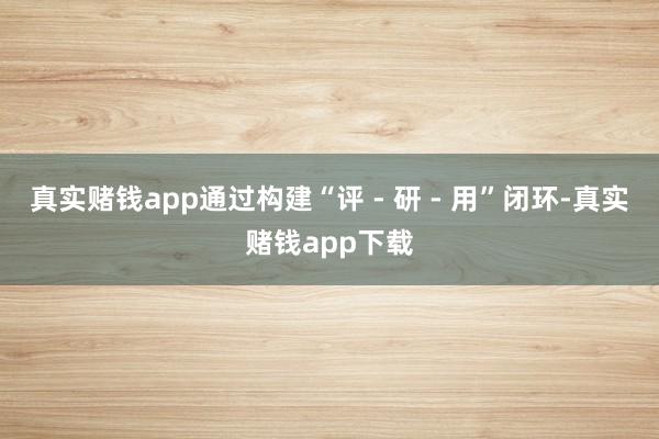 真实赌钱app通过构建“评 - 研 - 用”闭环-真实赌钱app下载