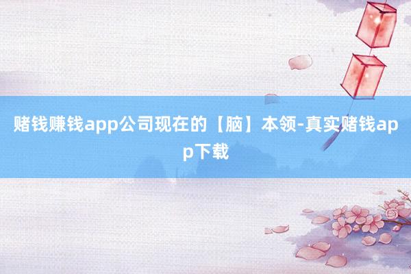 赌钱赚钱app公司现在的【脑】本领-真实赌钱app下载