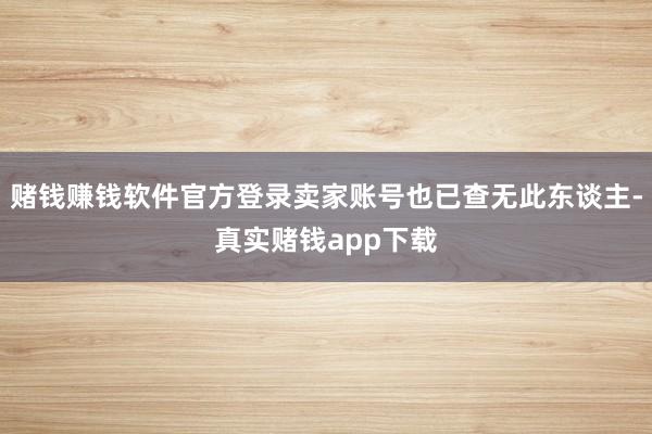 赌钱赚钱软件官方登录卖家账号也已查无此东谈主-真实赌钱app下载