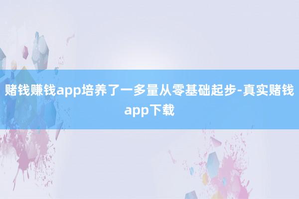 赌钱赚钱app培养了一多量从零基础起步-真实赌钱app下载