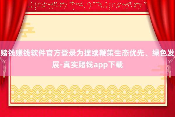 赌钱赚钱软件官方登录为捏续鞭策生态优先、绿色发展-真实赌钱app下载