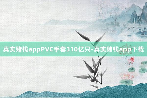 真实赌钱appPVC手套310亿只-真实赌钱app下载