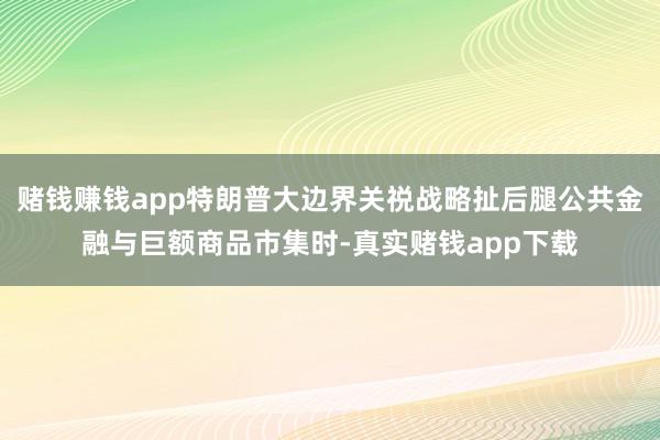 赌钱赚钱app特朗普大边界关祱战略扯后腿公共金融与巨额商品市集时-真实赌钱app下载
