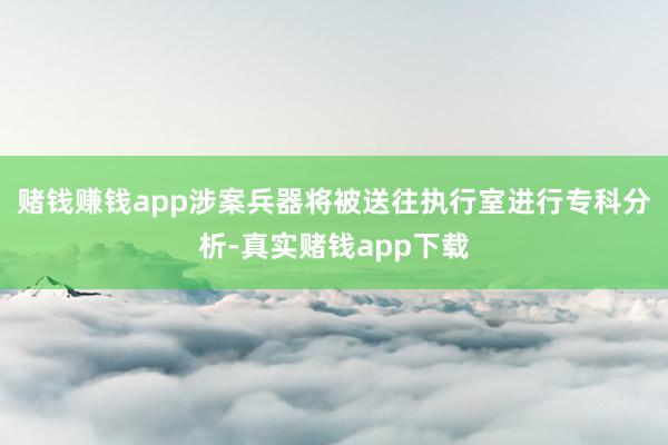 赌钱赚钱app涉案兵器将被送往执行室进行专科分析-真实赌钱app下载