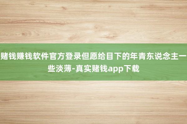 赌钱赚钱软件官方登录但愿给目下的年青东说念主一些淡薄-真实赌钱app下载