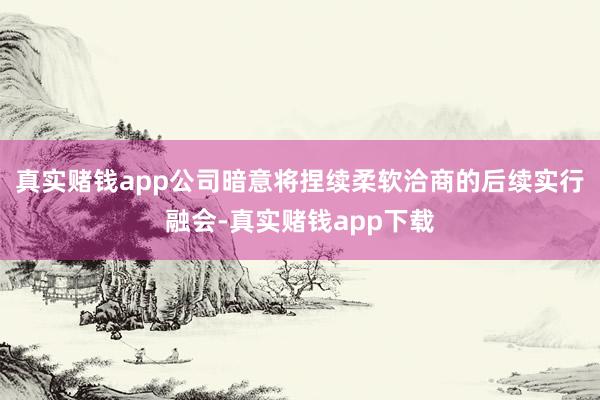 真实赌钱app公司暗意将捏续柔软洽商的后续实行融会-真实赌钱app下载