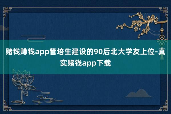赌钱赚钱app管培生建设的90后北大学友上位-真实赌钱app下载