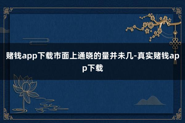 赌钱app下载市面上通晓的量并未几-真实赌钱app下载