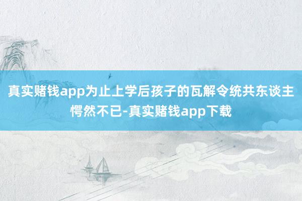 真实赌钱app为止上学后孩子的瓦解令统共东谈主愕然不已-真实赌钱app下载