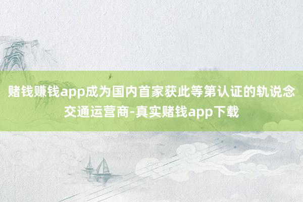 赌钱赚钱app成为国内首家获此等第认证的轨说念交通运营商-真实赌钱app下载