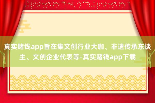 真实赌钱app旨在集文创行业大咖、非遗传承东谈主、文创企业代表等-真实赌钱app下载