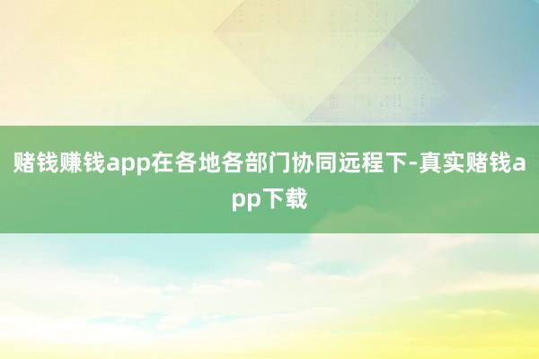 赌钱赚钱app在各地各部门协同远程下-真实赌钱app下载