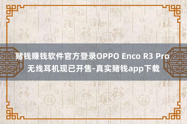 赌钱赚钱软件官方登录OPPO Enco R3 Pro 无线耳机现已开售-真实赌钱app下载