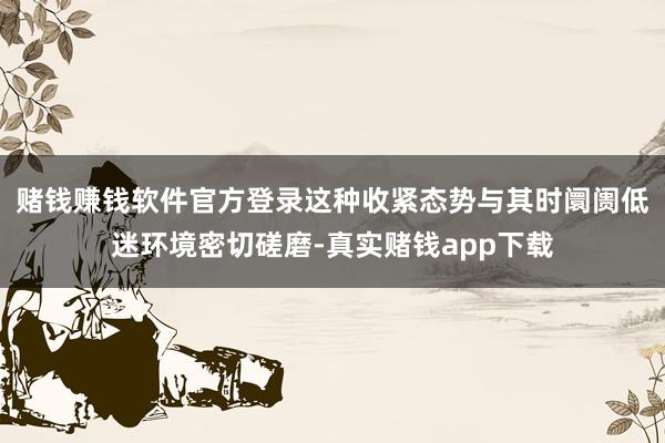 赌钱赚钱软件官方登录这种收紧态势与其时阛阓低迷环境密切磋磨-真实赌钱app下载