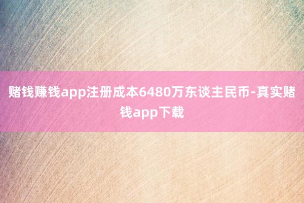 赌钱赚钱app注册成本6480万东谈主民币-真实赌钱app下载
