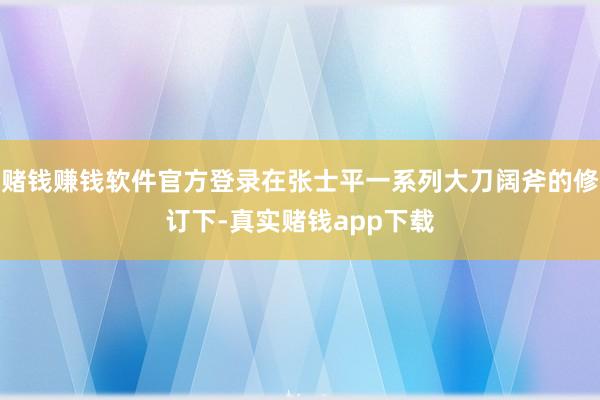 赌钱赚钱软件官方登录在张士平一系列大刀阔斧的修订下-真实赌钱app下载