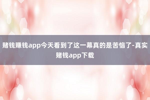 赌钱赚钱app今天看到了这一幕真的是苦恼了-真实赌钱app下载