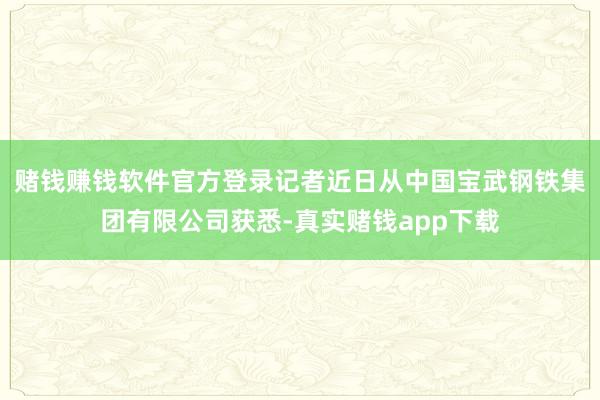 赌钱赚钱软件官方登录记者近日从中国宝武钢铁集团有限公司获悉-真实赌钱app下载