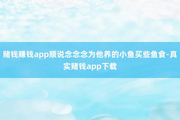 赌钱赚钱app顺说念念念为他养的小鱼买些鱼食-真实赌钱app下载