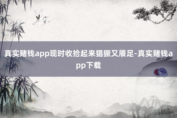 真实赌钱app现时收拾起来猖獗又餍足-真实赌钱app下载