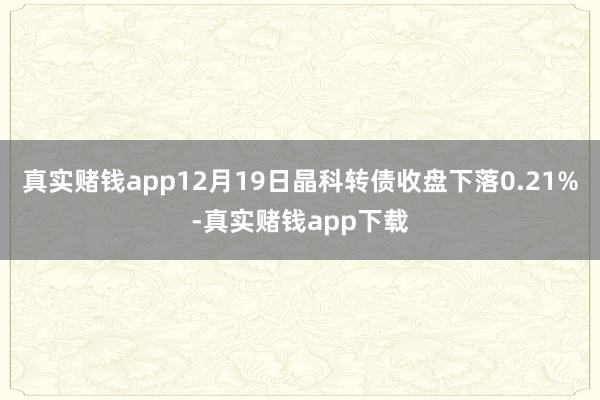 真实赌钱app12月19日晶科转债收盘下落0.21%-真实赌钱app下载